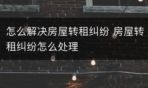 怎么解决房屋转租纠纷 房屋转租纠纷怎么处理