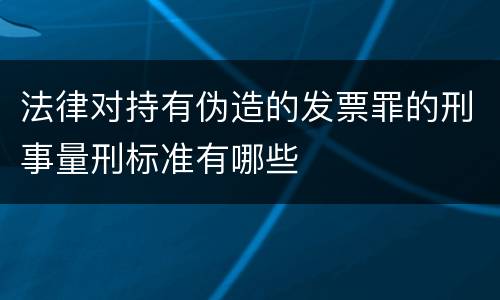 法律对持有伪造的发票罪的刑事量刑标准有哪些