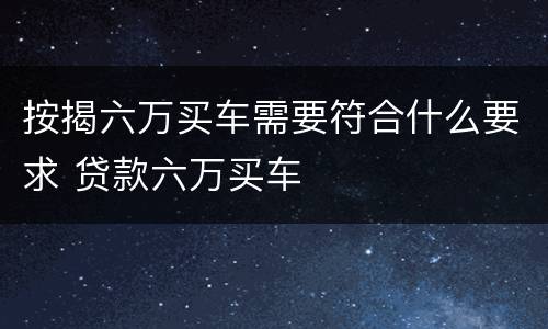 按揭六万买车需要符合什么要求 贷款六万买车
