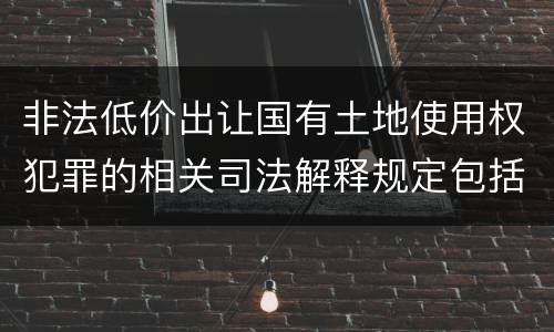 非法低价出让国有土地使用权犯罪的相关司法解释规定包括什么重要内容