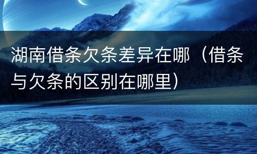湖南借条欠条差异在哪（借条与欠条的区别在哪里）