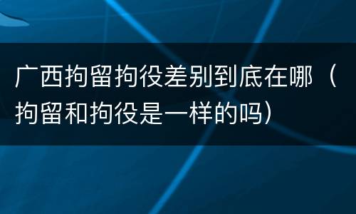 广西拘留拘役差别到底在哪（拘留和拘役是一样的吗）