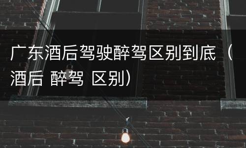 广东酒后驾驶醉驾区别到底（酒后 醉驾 区别）