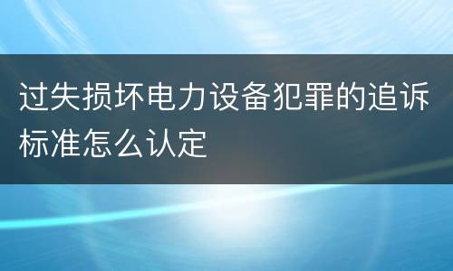 过失损坏电力设备犯罪的追诉标准怎么认定