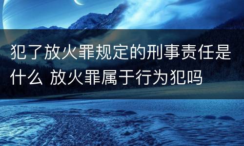 犯了放火罪规定的刑事责任是什么 放火罪属于行为犯吗