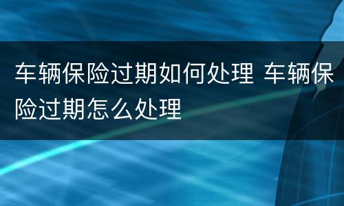 车辆保险过期如何处理 车辆保险过期怎么处理