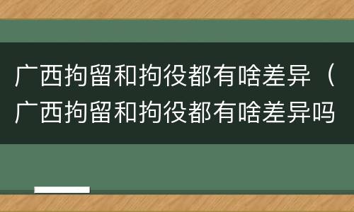 广西拘留和拘役都有啥差异（广西拘留和拘役都有啥差异吗）