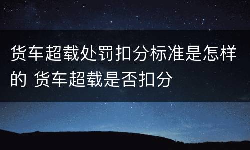 货车超载处罚扣分标准是怎样的 货车超载是否扣分