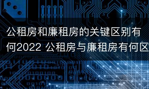 公租房和廉租房的关键区别有何2022 公租房与廉租房有何区别
