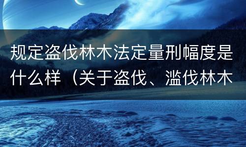 规定盗伐林木法定量刑幅度是什么样（关于盗伐、滥伐林木刑事案件数量标准的意见）