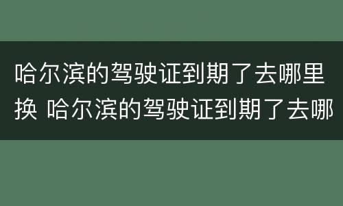 哈尔滨的驾驶证到期了去哪里换 哈尔滨的驾驶证到期了去哪里换新证