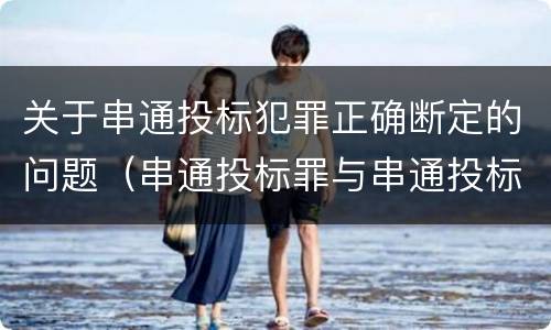 关于串通投标犯罪正确断定的问题（串通投标罪与串通投标违法行为的界限）