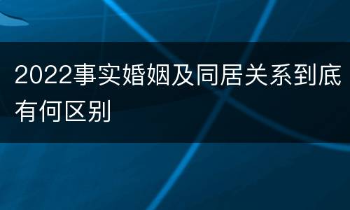 2022事实婚姻及同居关系到底有何区别