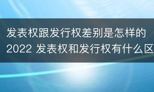 发表权跟发行权差别是怎样的2022 发表权和发行权有什么区别