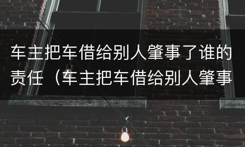 车主把车借给别人肇事了谁的责任（车主把车借给别人肇事了谁的责任还喝了酒）