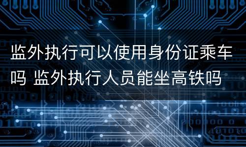 监外执行可以使用身份证乘车吗 监外执行人员能坐高铁吗