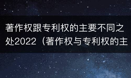 著作权跟专利权的主要不同之处2022（著作权与专利权的主要区别）