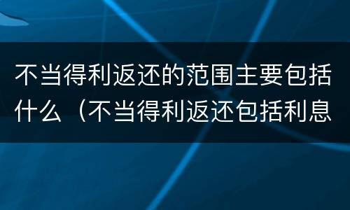 不当得利返还的范围主要包括什么（不当得利返还包括利息吗）