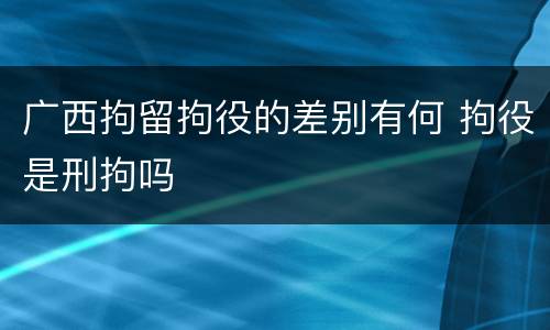 广西拘留拘役的差别有何 拘役是刑拘吗