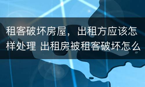 租客破坏房屋，出租方应该怎样处理 出租房被租客破坏怎么办