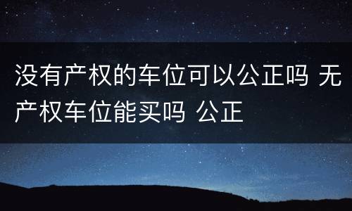 没有产权的车位可以公正吗 无产权车位能买吗 公正