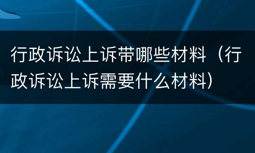 行政诉讼上诉带哪些材料（行政诉讼上诉需要什么材料）