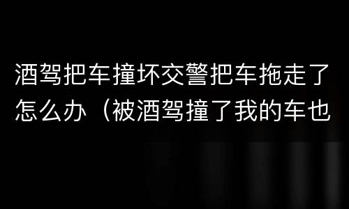 酒驾把车撞坏交警把车拖走了怎么办（被酒驾撞了我的车也拖走了）