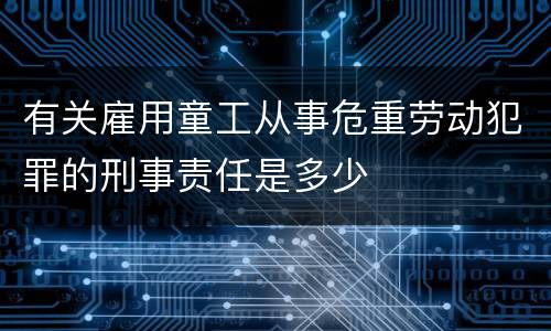 有关雇用童工从事危重劳动犯罪的刑事责任是多少