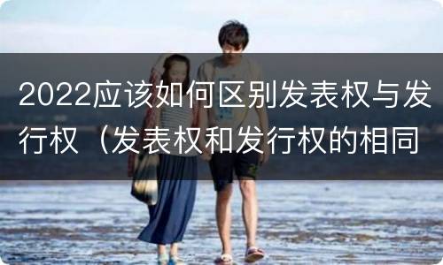 2022应该如何区别发表权与发行权（发表权和发行权的相同点）