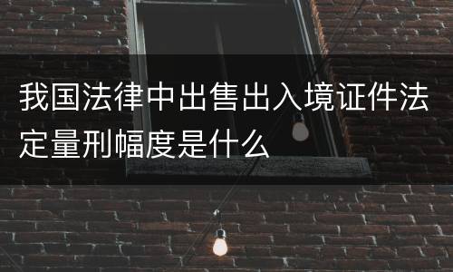 我国法律中出售出入境证件法定量刑幅度是什么