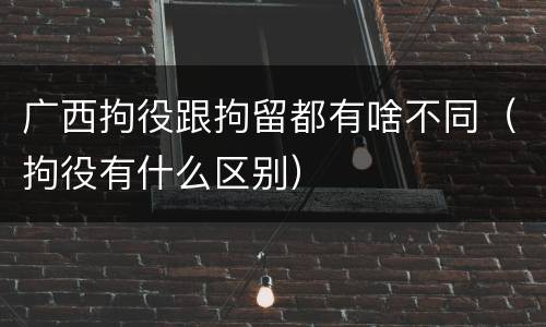 广西拘役跟拘留都有啥不同（拘役有什么区别）