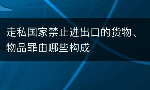 走私国家禁止进出口的货物、物品罪由哪些构成