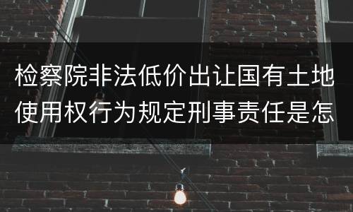 检察院非法低价出让国有土地使用权行为规定刑事责任是怎样
