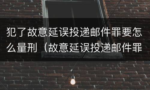 犯了故意延误投递邮件罪要怎么量刑（故意延误投递邮件罪案例）