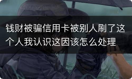 钱财被骗信用卡被别人刷了这个人我认识这因该怎么处理