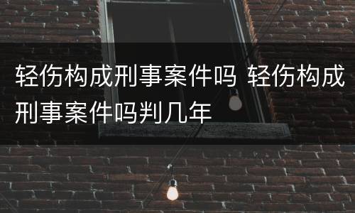轻伤构成刑事案件吗 轻伤构成刑事案件吗判几年