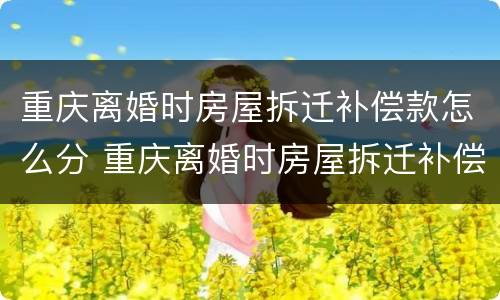 重庆离婚时房屋拆迁补偿款怎么分 重庆离婚时房屋拆迁补偿款怎么分割