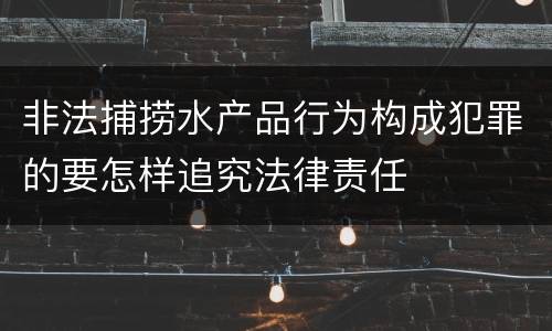 非法捕捞水产品行为构成犯罪的要怎样追究法律责任