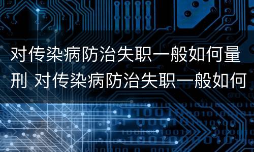 对传染病防治失职一般如何量刑 对传染病防治失职一般如何量刑处罚