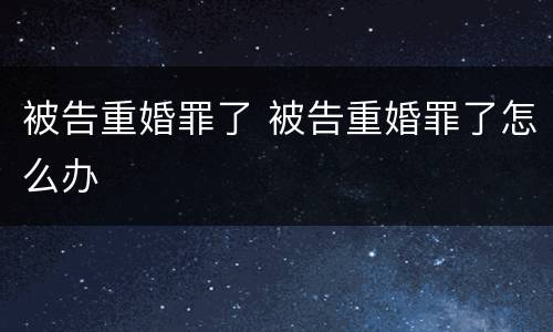 被告重婚罪了 被告重婚罪了怎么办