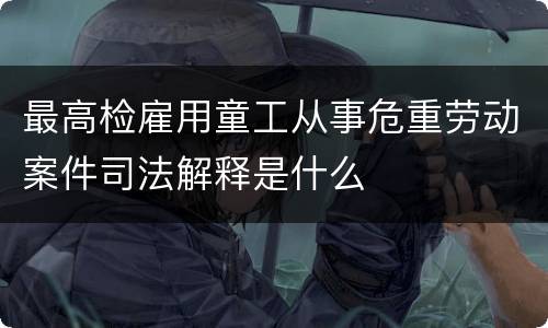 最高检雇用童工从事危重劳动案件司法解释是什么