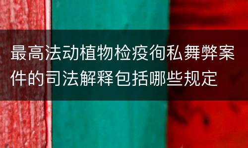 最高法动植物检疫徇私舞弊案件的司法解释包括哪些规定