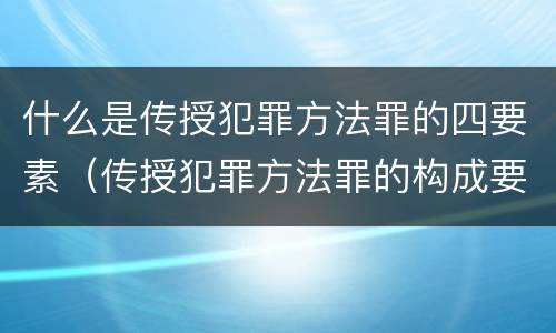 什么是传授犯罪方法罪的四要素（传授犯罪方法罪的构成要素）