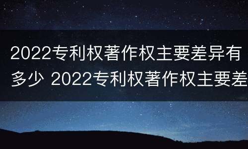 2022专利权著作权主要差异有多少 2022专利权著作权主要差异有多少个