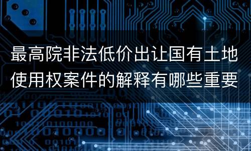最高院非法低价出让国有土地使用权案件的解释有哪些重要规定