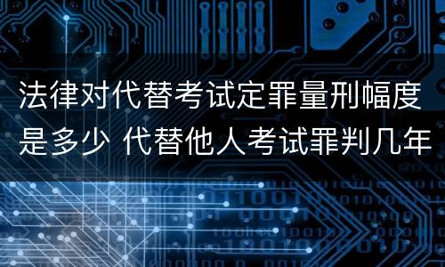 法律对代替考试定罪量刑幅度是多少 代替他人考试罪判几年