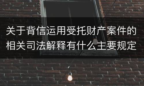 关于背信运用受托财产案件的相关司法解释有什么主要规定