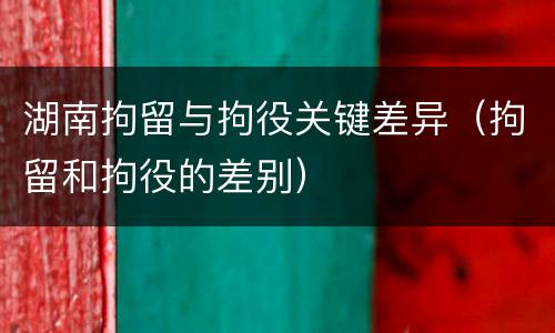 湖南拘留与拘役关键差异（拘留和拘役的差别）