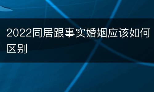 2022同居跟事实婚姻应该如何区别