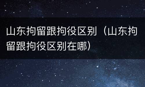 山东拘留跟拘役区别（山东拘留跟拘役区别在哪）